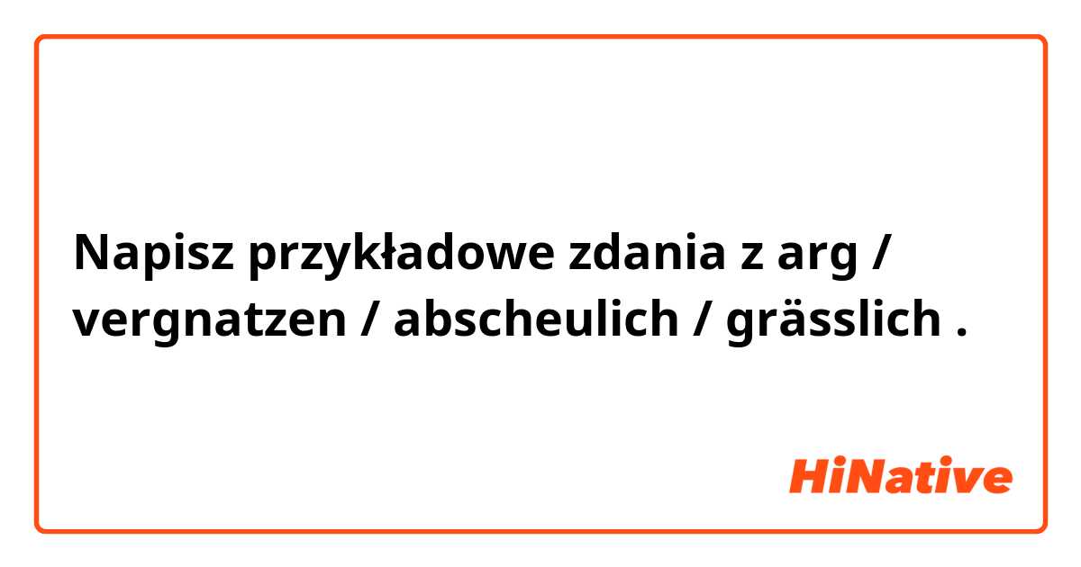 Napisz przykładowe zdania z arg / vergnatzen / abscheulich / grässlich.