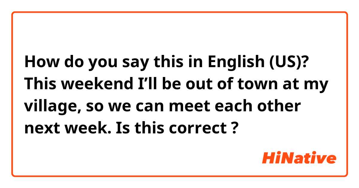 How do you say this in English (US)? This weekend I’ll be out of town at my village, so we can meet each other next week. 
Is this correct ? 