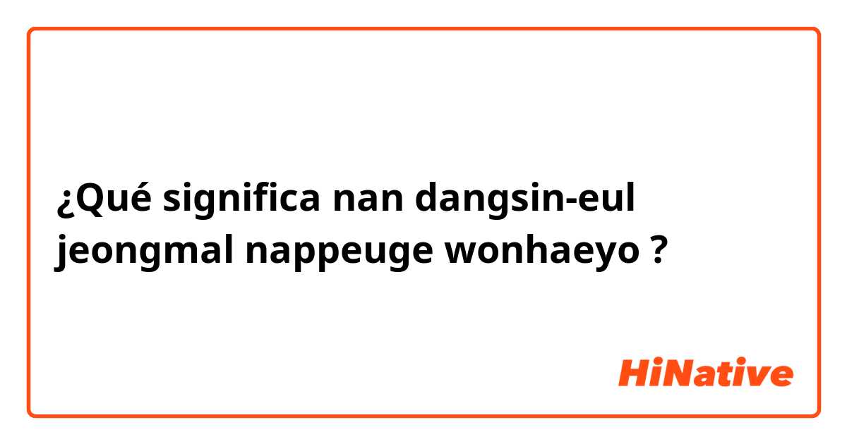 ¿Qué significa nan dangsin-eul jeongmal nappeuge wonhaeyo ?