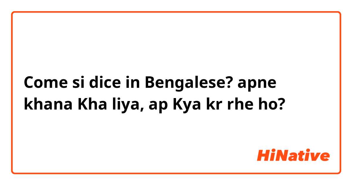 Come si dice in Bengalese? apne khana Kha liya, ap Kya kr rhe ho?