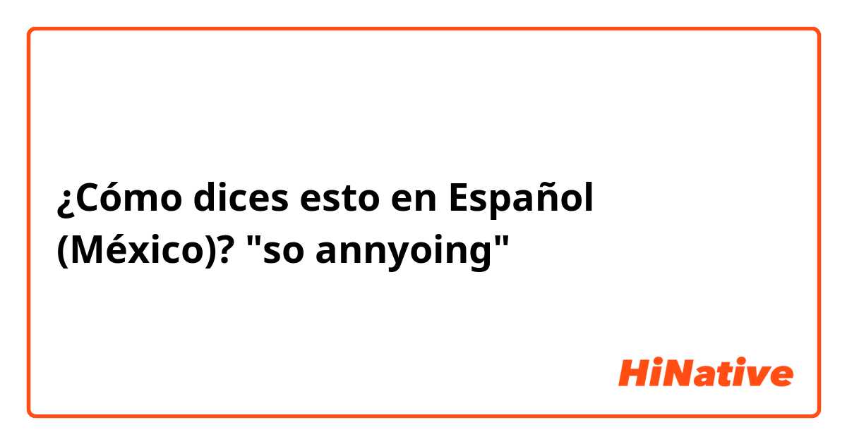 ¿Cómo dices esto en Español (México)? "so annyoing"