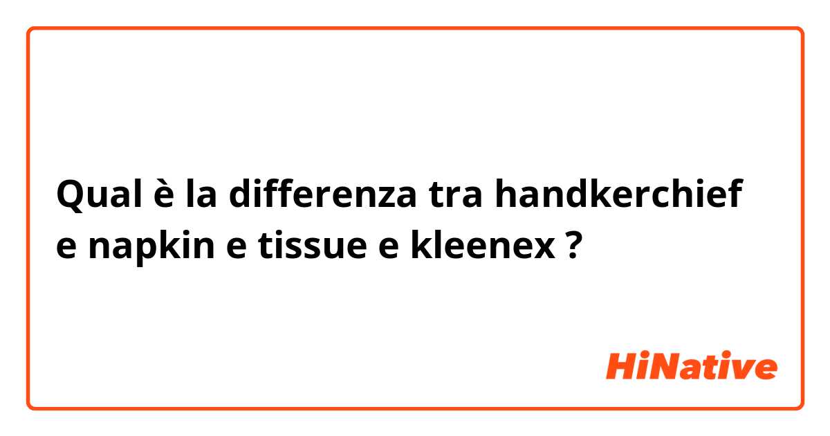Qual è la differenza tra  handkerchief  e napkin  e tissue e kleenex ?