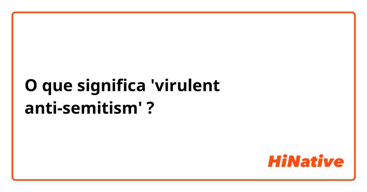 O que significa 'virulent anti-semitism'?