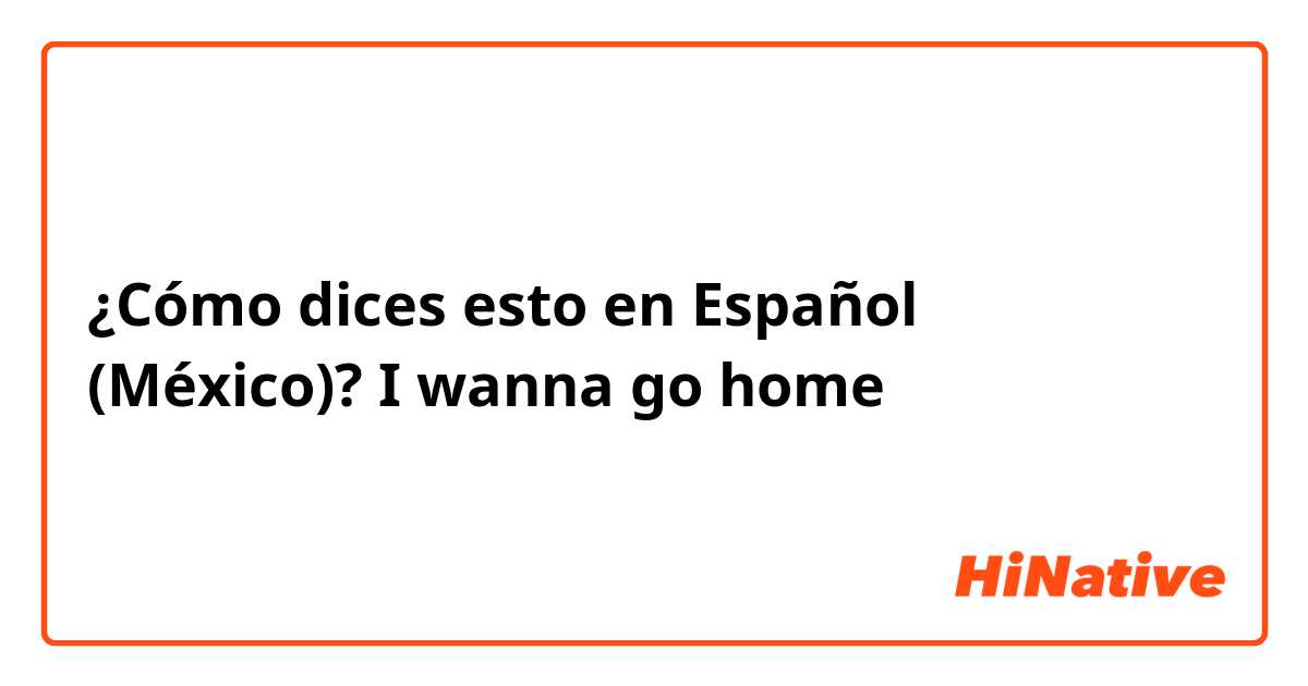 ¿Cómo dices esto en Español (México)? I wanna go home