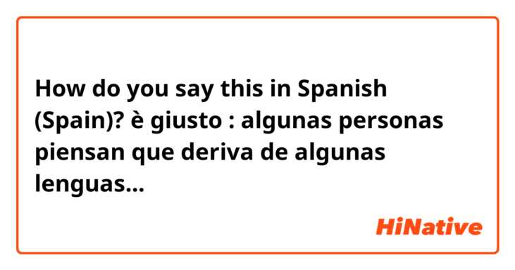 How do you say this in Spanish (Spain)? è giusto : algunas personas piensan que deriva de algunas lenguas...
