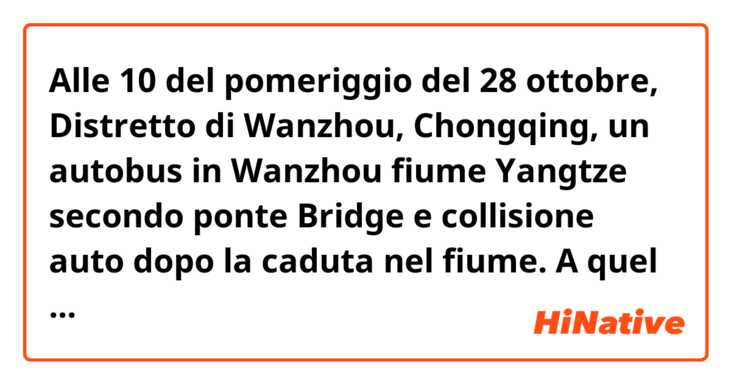 Alle 10 del pomeriggio del 28 ottobre,  Distretto di Wanzhou, Chongqing, un autobus in Wanzhou fiume Yangtze secondo ponte Bridge e collisione auto dopo la caduta nel fiume. A quel tempo, Liu, un passeggero nell'automobile, ha avuto una discussione con il driver perché si era seduto sopra la stazione ed allora ha afferrato il volante per causare l'automobile per uscire di controllo, si è schiantato in un'automobile su un'altra strada, ha attraversato il parapetto ed è caduto nel fiume. Secondo la polizia, 15 persone sono state uccise nell'incidente.
Le cose sono state pubblicate in linea e si sono sparse rapidamente ed i Netizen sono stati scossi e rattristati dall'avvenimento.
I need a correction plz