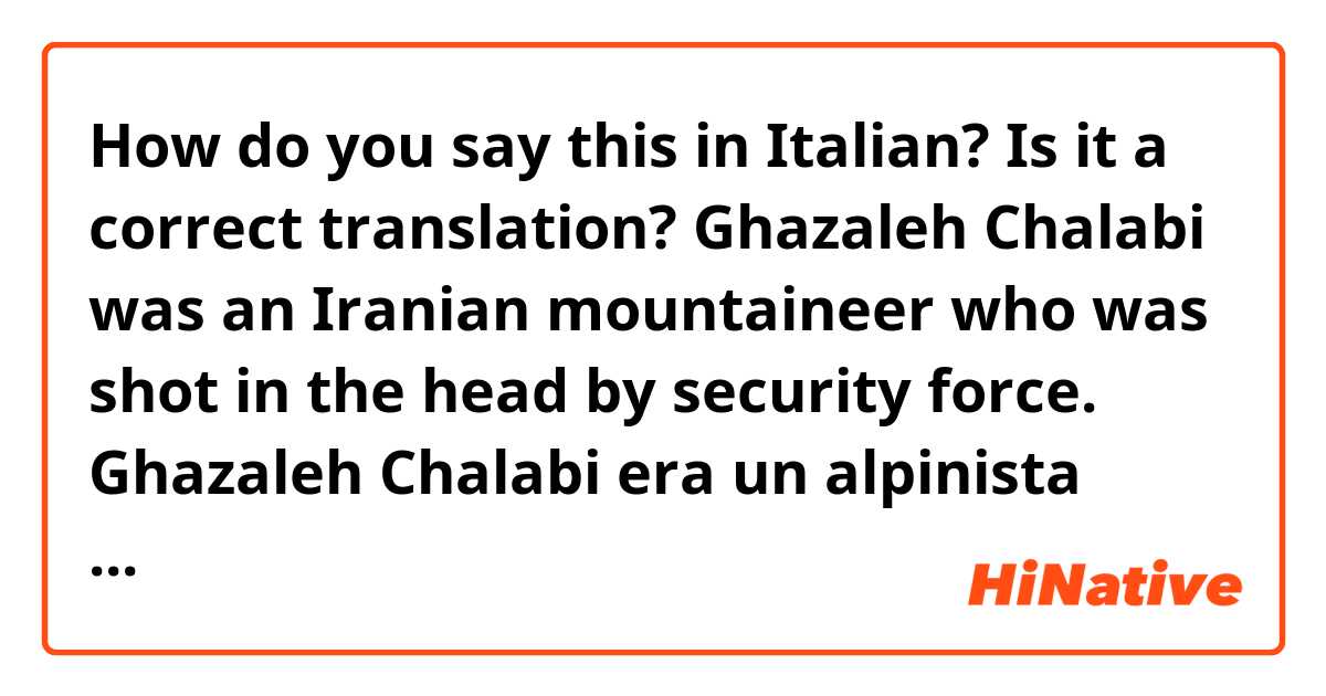 How do you say this in Italian? Is it a correct translation?
Ghazaleh Chalabi was an Iranian mountaineer who was shot in the head by security force. 
Ghazaleh Chalabi era un alpinista iraniano che è stato colpito alla testa dalle forze di sicurezza.
