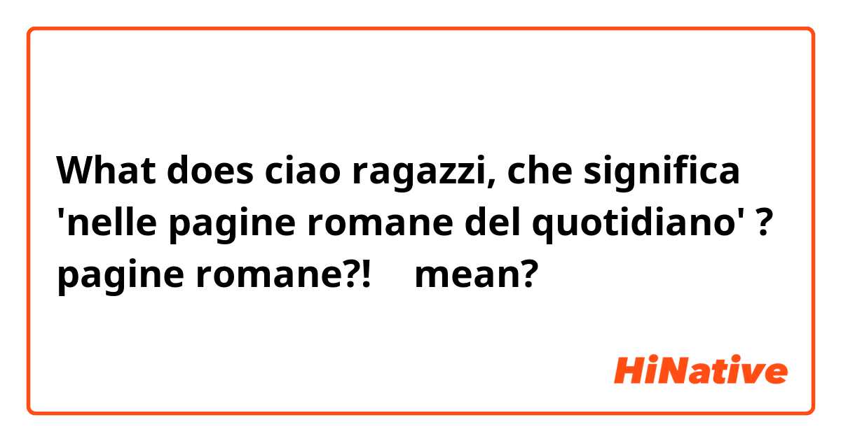 What does ciao ragazzi, che significa 'nelle pagine romane del quotidiano' ? pagine romane?! 🤔 mean?