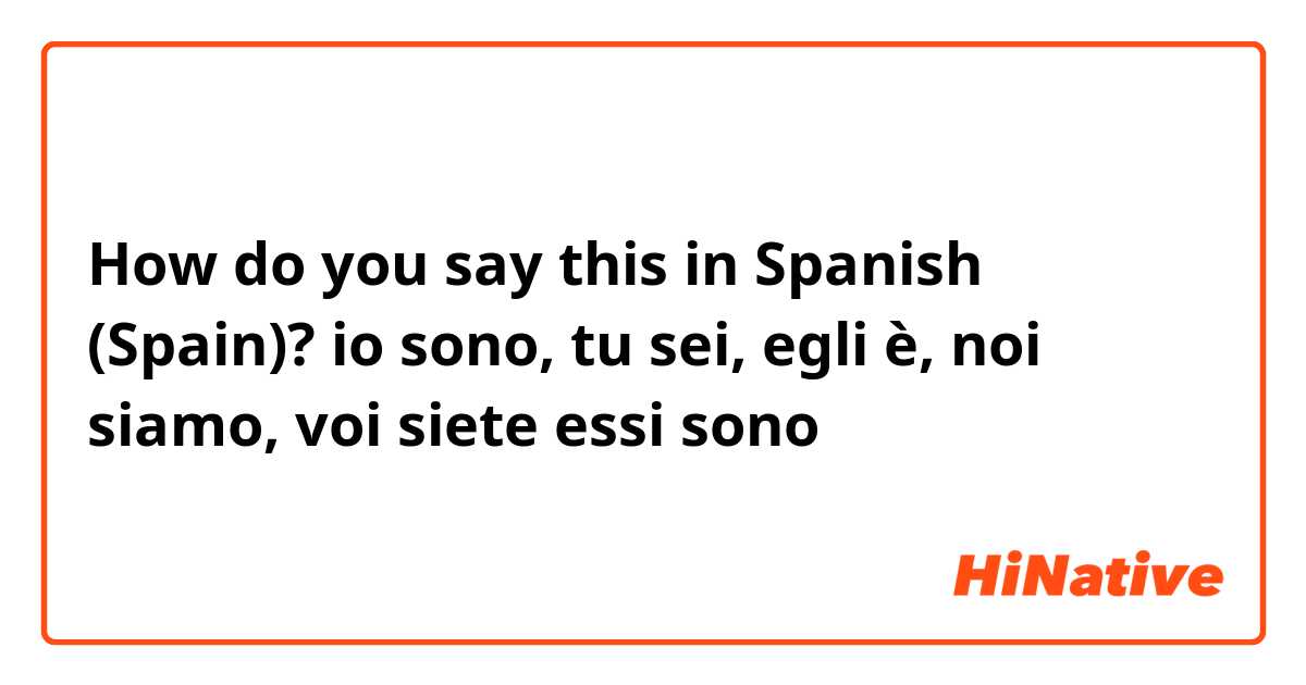 How do you say this in Spanish (Spain)? io sono, tu sei, egli è, noi siamo, voi siete essi sono