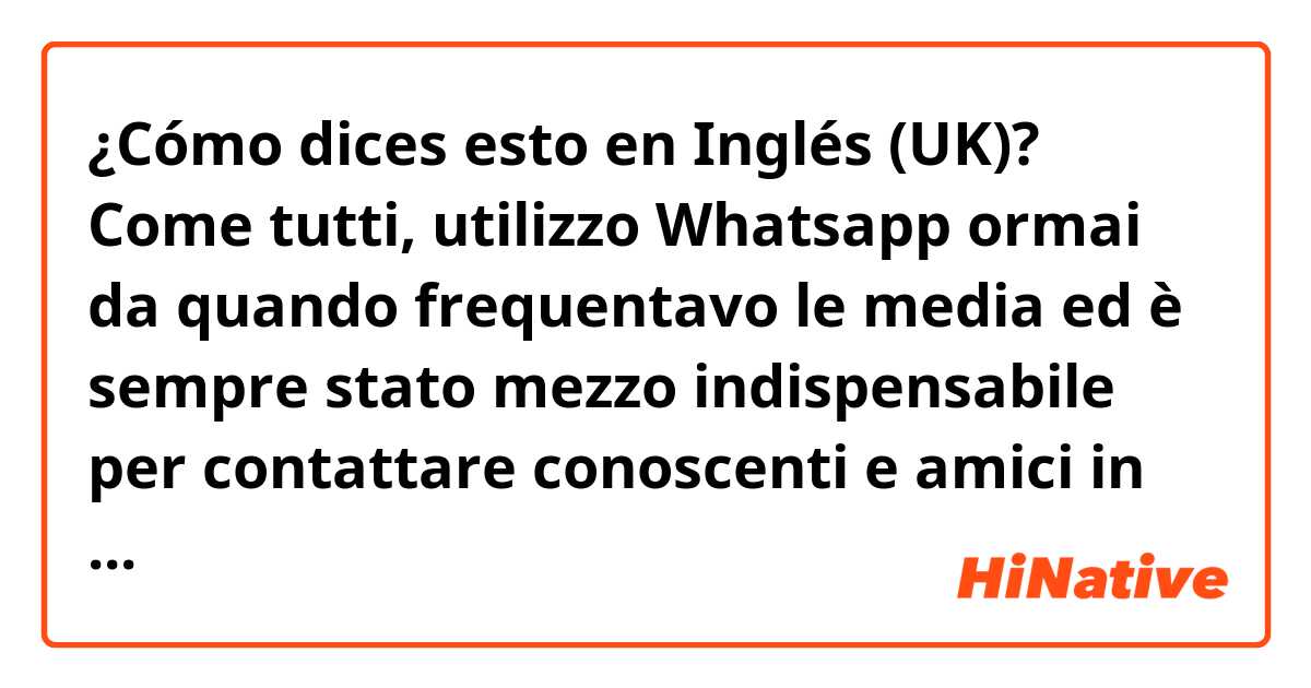 ¿Cómo dices esto en Inglés (UK)? Come tutti, utilizzo Whatsapp ormai da quando frequentavo le media ed è sempre stato mezzo indispensabile per contattare conoscenti e amici in modo comodo e veloce.