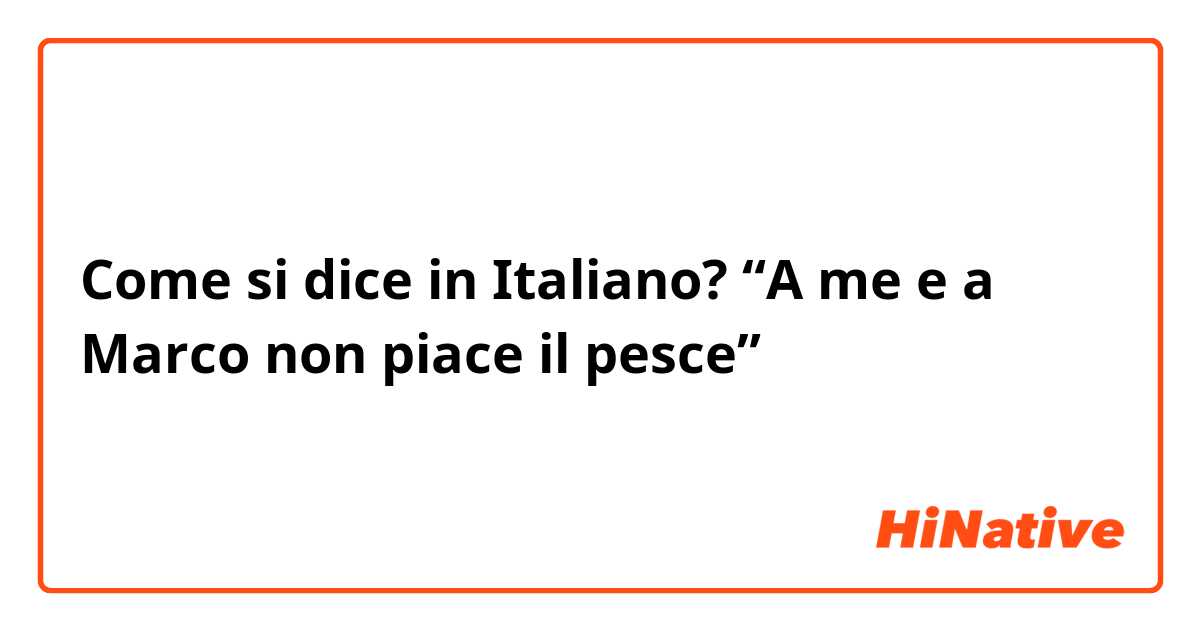 Come si dice in Italiano? “A me e a Marco non piace il pesce”