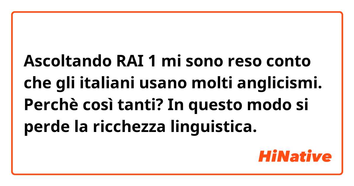 Ascoltando RAI 1 mi sono reso conto che gli italiani usano molti anglicismi. Perchè così tanti? In questo modo si perde la ricchezza linguistica. 