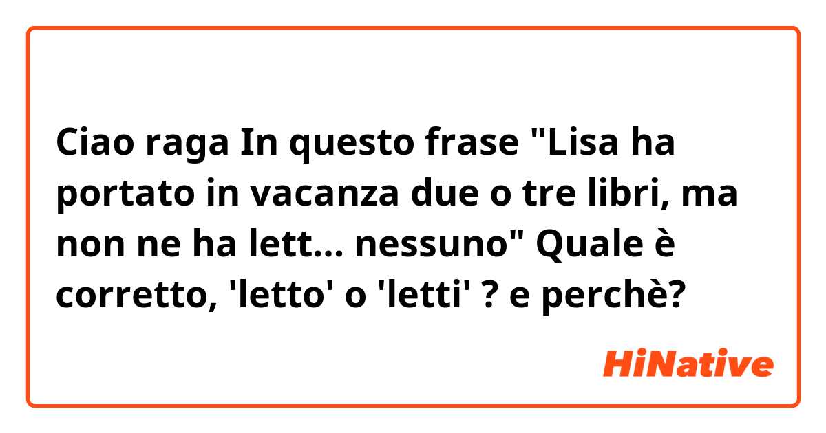 Ciao raga
In questo frase "Lisa ha portato in vacanza due o tre libri, ma non ne ha lett… nessuno"
Quale è corretto, 'letto' o 'letti' ? e perchè? 