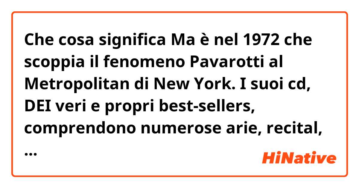 Che cosa significa Ma è nel 1972 che scoppia il fenomeno Pavarotti al Metropolitan di New York. I suoi cd, DEI veri e propri best-sellers, comprendono numerose arie, recital, ma anche antologie di canzoni napoletane e italiane in genere. ?