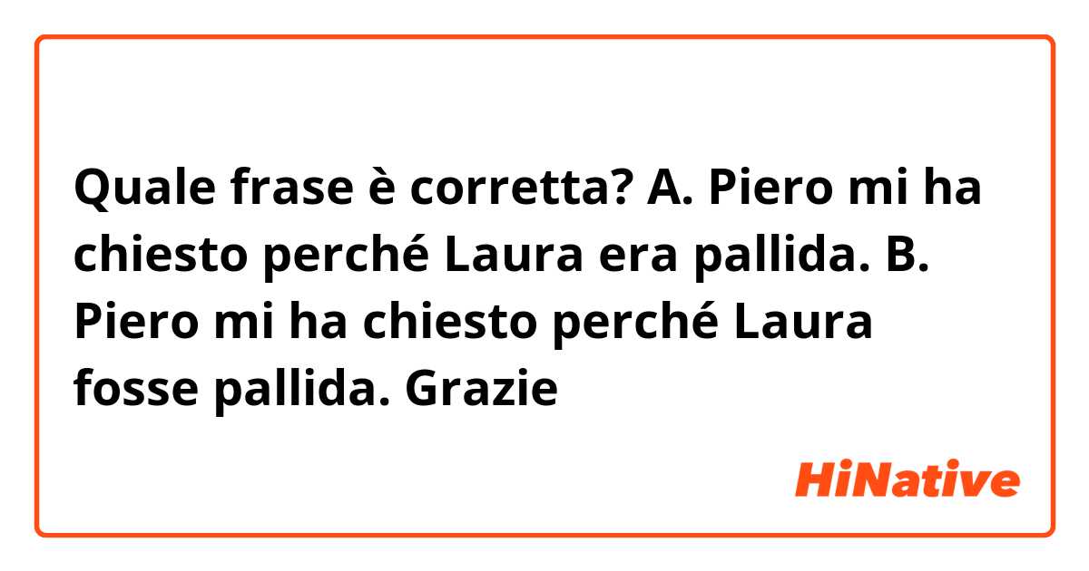 Quale frase è corretta?
A. Piero mi ha chiesto perché Laura era pallida.
B.  Piero mi ha chiesto perché Laura fosse pallida.
Grazie