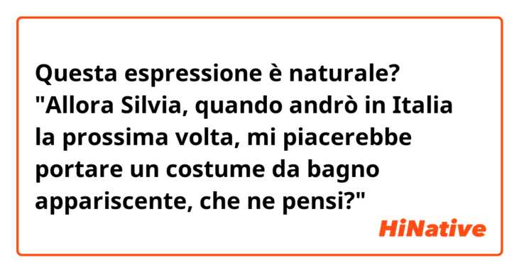 Questa espressione è naturale?

"Allora Silvia, quando andrò in Italia la prossima volta, mi piacerebbe portare un costume da bagno appariscente, che ne pensi?"