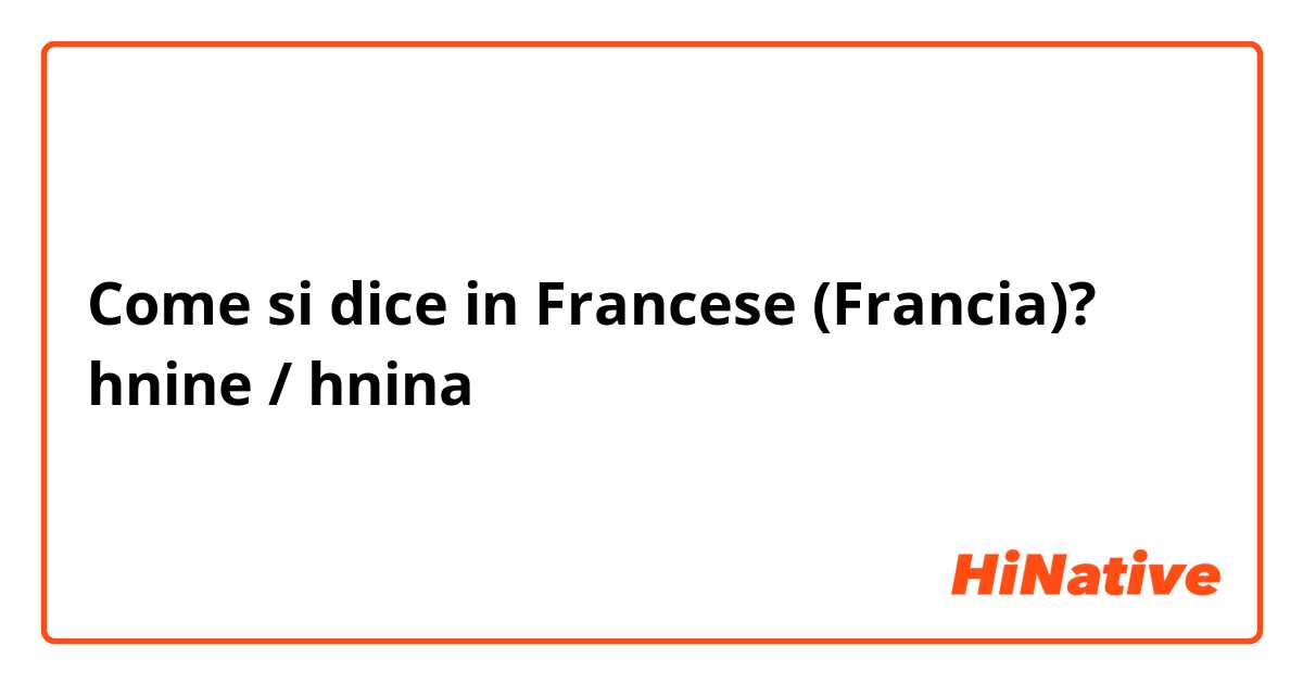 Come si dice in Francese (Francia)? hnine / hnina