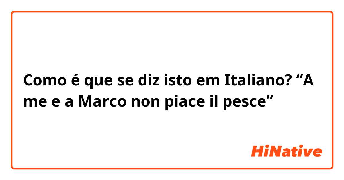 Como é que se diz isto em Italiano? “A me e a Marco non piace il pesce”