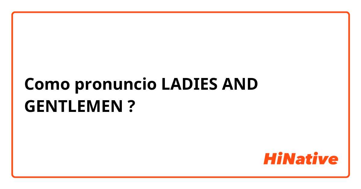 Como pronuncio LADIES AND GENTLEMEN ?