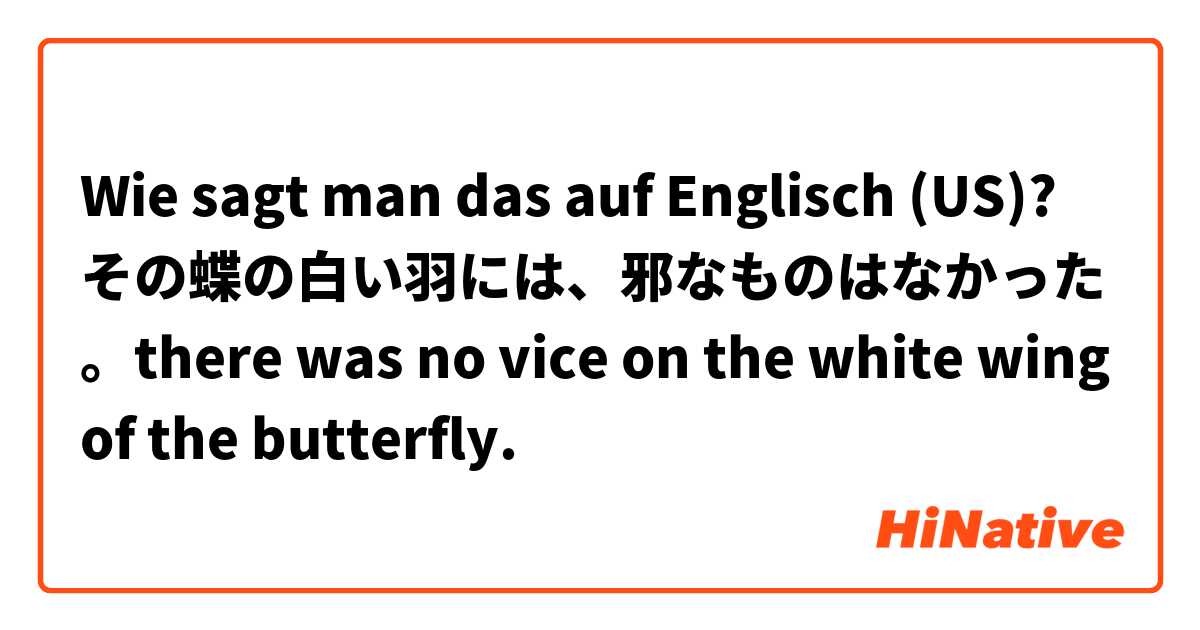 Wie sagt man das auf Englisch (US)? その蝶の白い羽には、邪なものはなかった。there was no vice on the white wing of the butterfly.