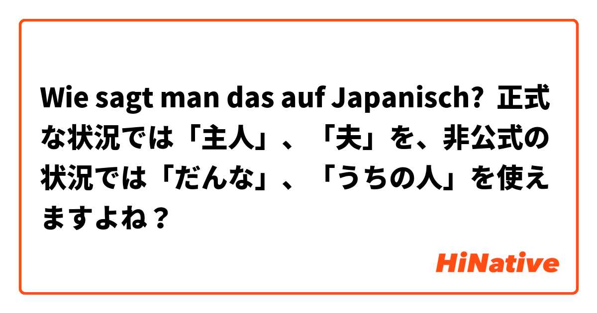 Wie sagt man das auf Japanisch? 正式な状況では「主人」、「夫」を、非公式の状況では「だんな」、「うちの人」を使えますよね？