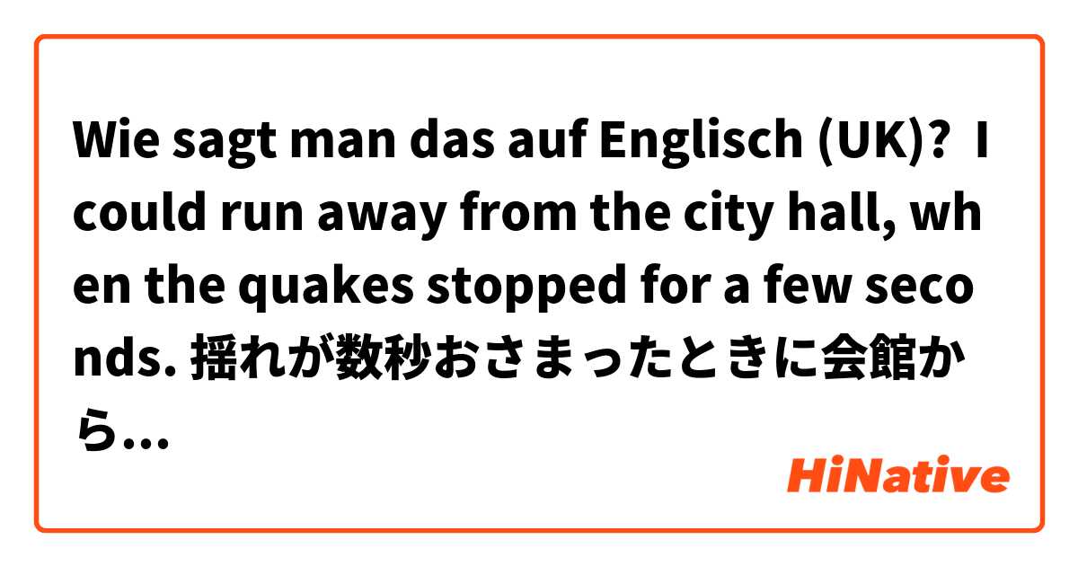 Wie sagt man das auf Englisch (UK)? I could run away from the city hall, when the quakes stopped for a few seconds. 揺れが数秒おさまったときに会館から逃げ出すことができた。