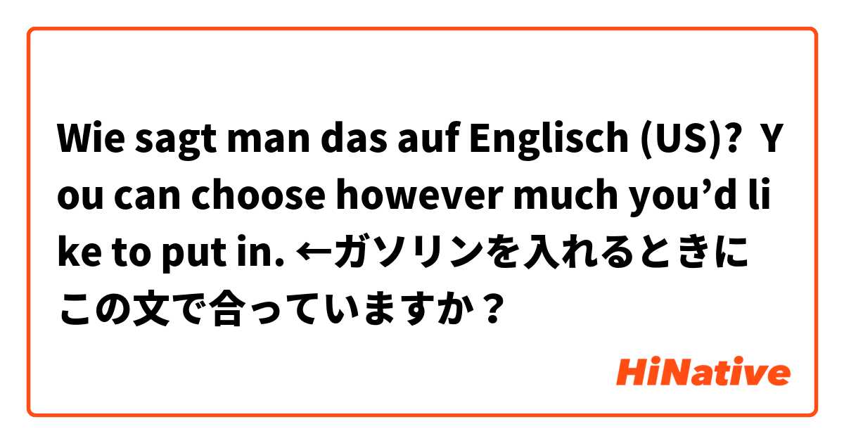 Wie sagt man das auf Englisch (US)? You can choose however much you’d like to put in. ←ガソリンを入れるときにこの文で合っていますか？