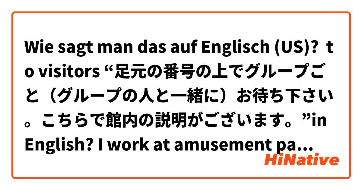 Wie sagt man das auf Englisch (US)? to visitors “足元の番号の上でグループごと（グループの人と一緒に）お待ち下さい。こちらで館内の説明がございます。”in English? I work at amusement park, so please help me with your English 😓 !!! 