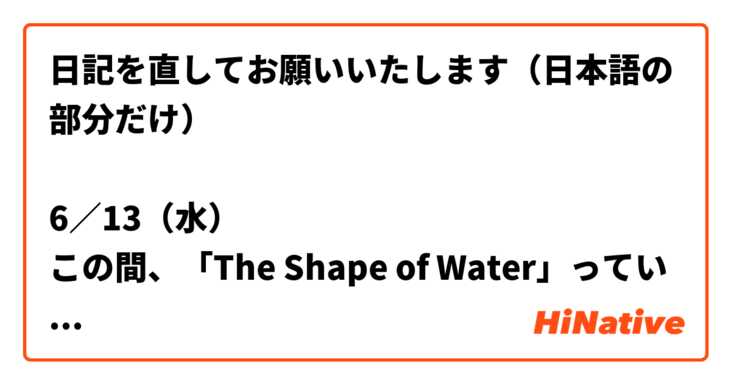 日記を直してお願いいたします 日本語の部分だけ 6 13 水 この間 The Shape Of Water っていう映画を見てすごく感動 した 特に最後のポエムは 短いけど映画の伝えたいことなんだ 初めて英語のポエムを日本語に翻訳したから 間違ってるところがたくさんある