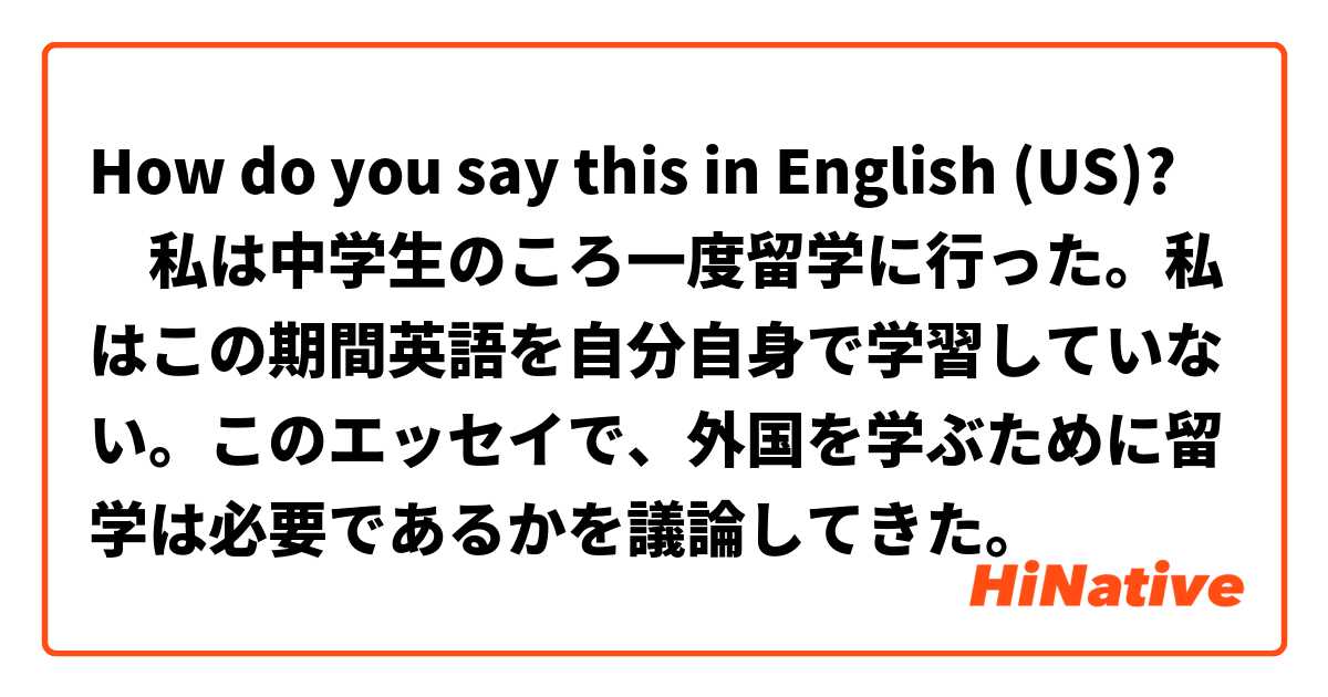 How do you say this in English (US)? ‎私は中学生のころ一度留学に行った。私はこの期間英語を自分自身で学習していない。このエッセイで、外国を学ぶために留学は必要であるかを議論してきた。