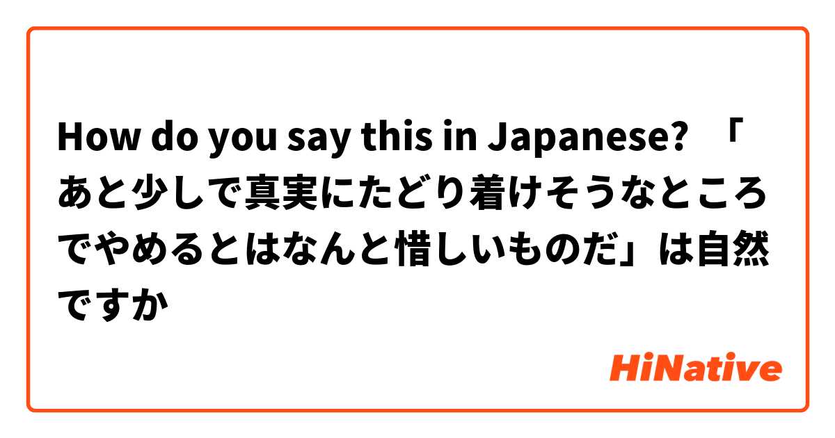 How do you say this in Japanese? 「あと少しで真実にたどり着けそうなところでやめるとはなんと惜しいものだ」は自然ですか