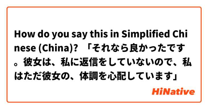 How do you say this in Simplified Chinese (China)? 「それなら良かったです。彼女は、私に返信をしていないので、私はただ彼女の、体調を心配しています」