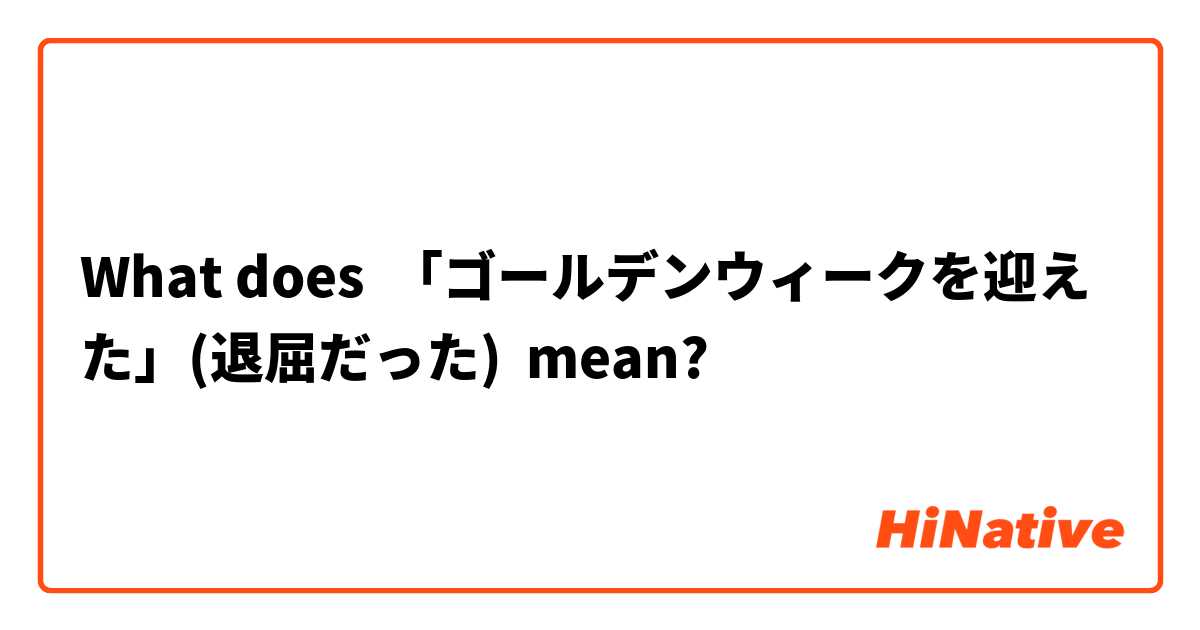What does 「ゴールデンウィークを迎えた」(退屈だった) mean?