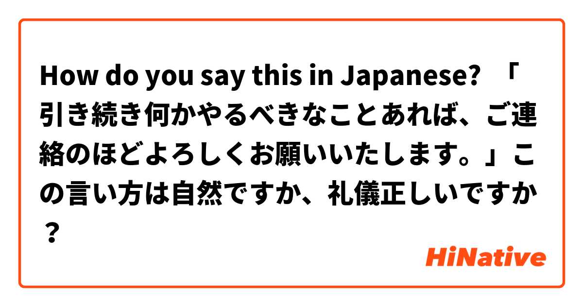 How do you say this in Japanese? 「引き続き何かやるべきなことあれば、ご連絡のほどよろしくお願いいたします。」この言い方は自然ですか、礼儀正しいですか？