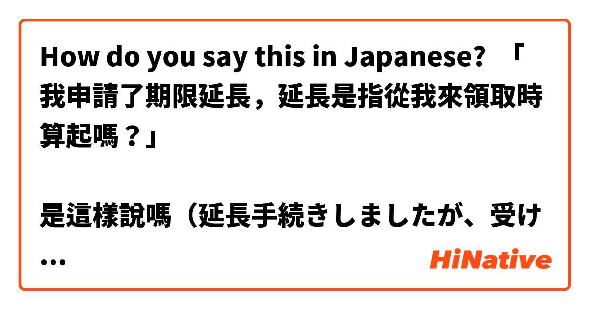 How do you say this in Japanese? 「我申請了期限延長，延長是指從我來領取時算起嗎？」

是這樣說嗎（延長手続きしましたが、受け取る日から延長しますか?］ 謝謝