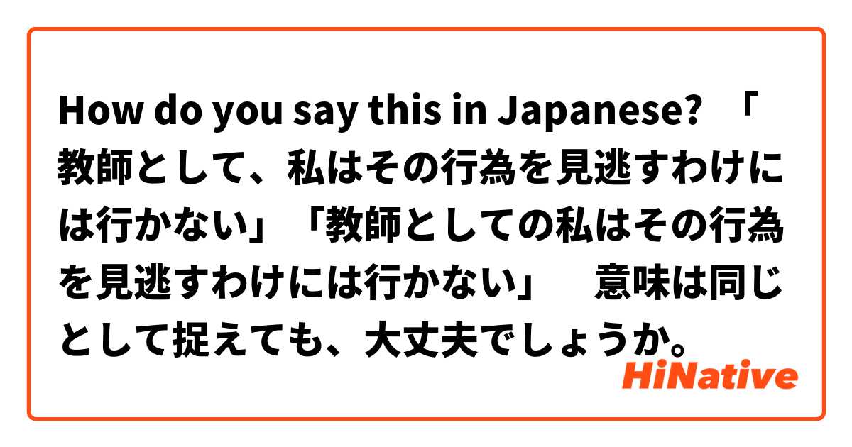 How do you say this in Japanese? 「教師として、私はその行為を見逃すわけには行かない」「教師としての私はその行為を見逃すわけには行かない」　意味は同じとして捉えても、大丈夫でしょうか。