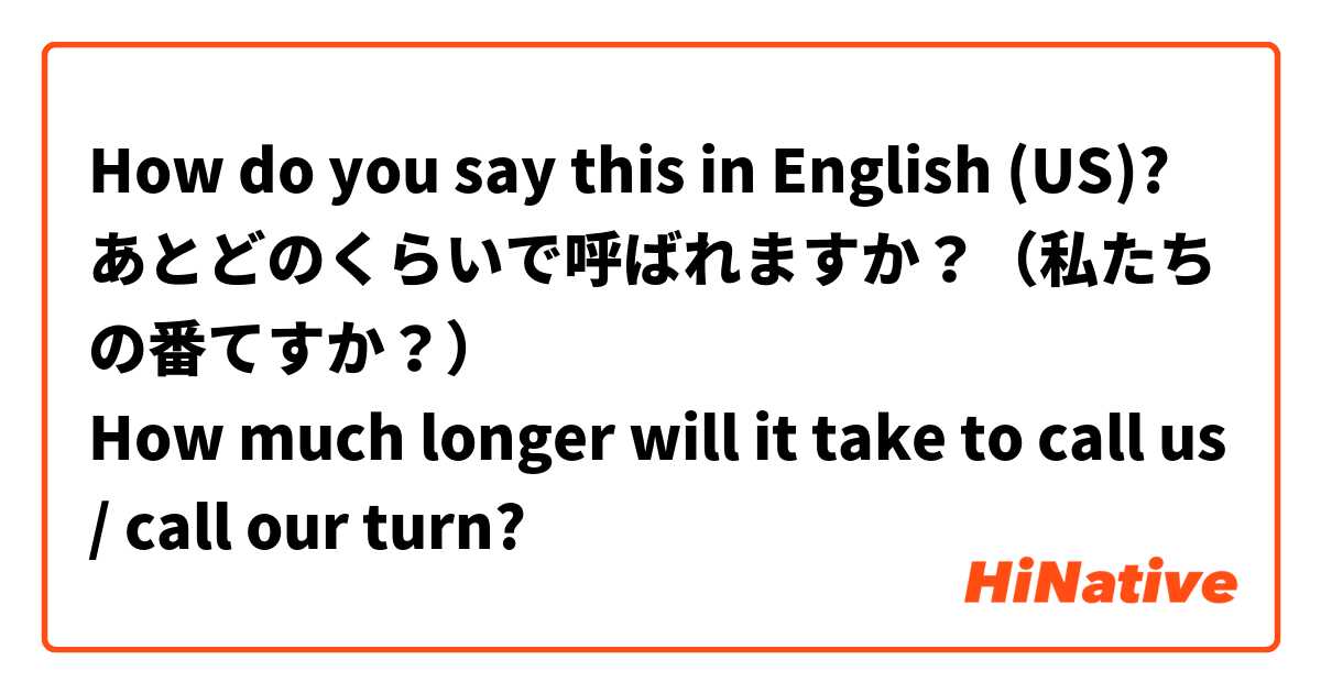 How do you say this in English (US)? あとどのくらいで呼ばれますか？（私たちの番てすか？）
How much longer will it take to call us/ call our turn?