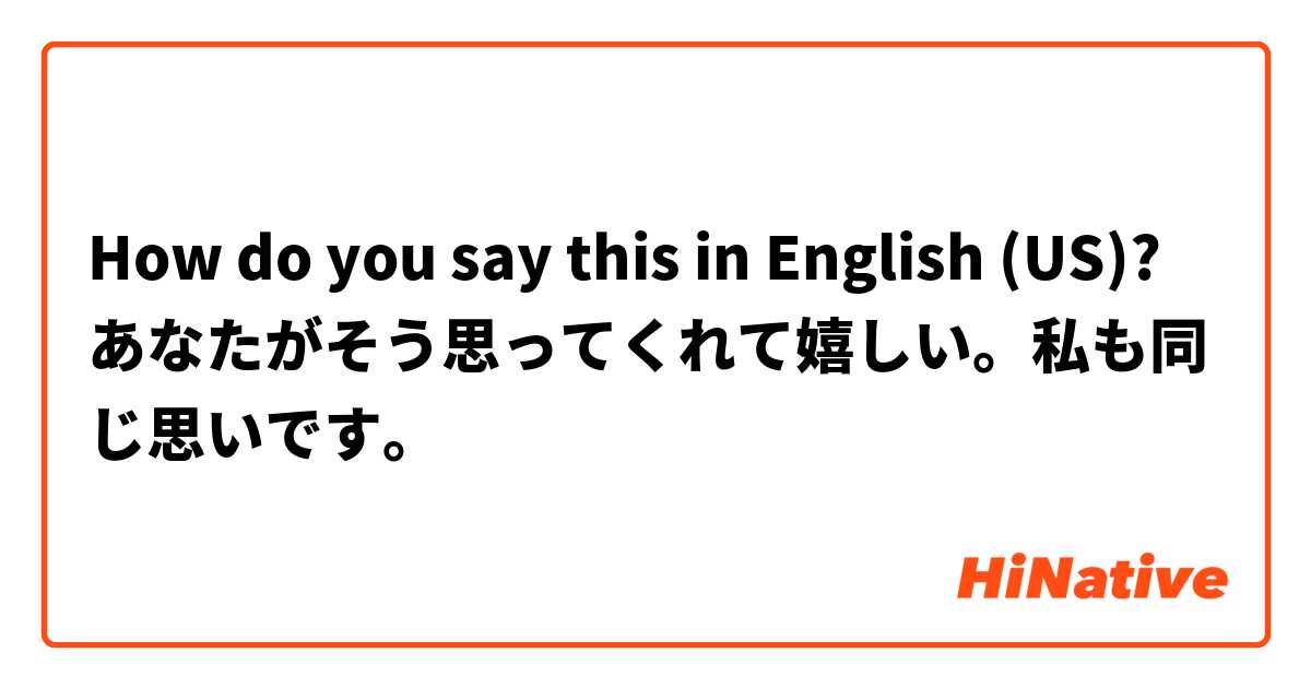 How do you say this in English (US)? あなたがそう思ってくれて嬉しい。私も同じ思いです。