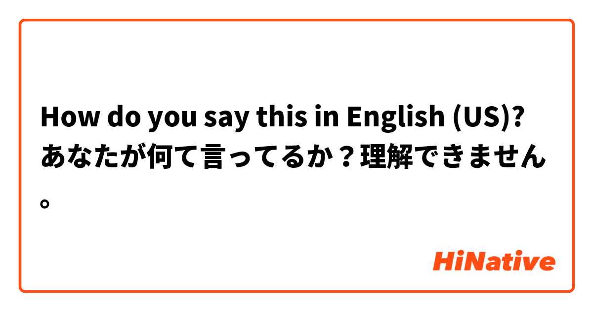 How do you say this in English (US)? あなたが何て言ってるか？理解できません。