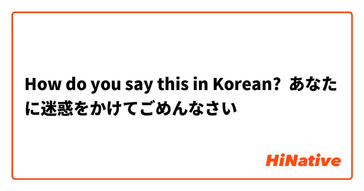 How do you say this in Korean? あなたに迷惑をかけてごめんなさい