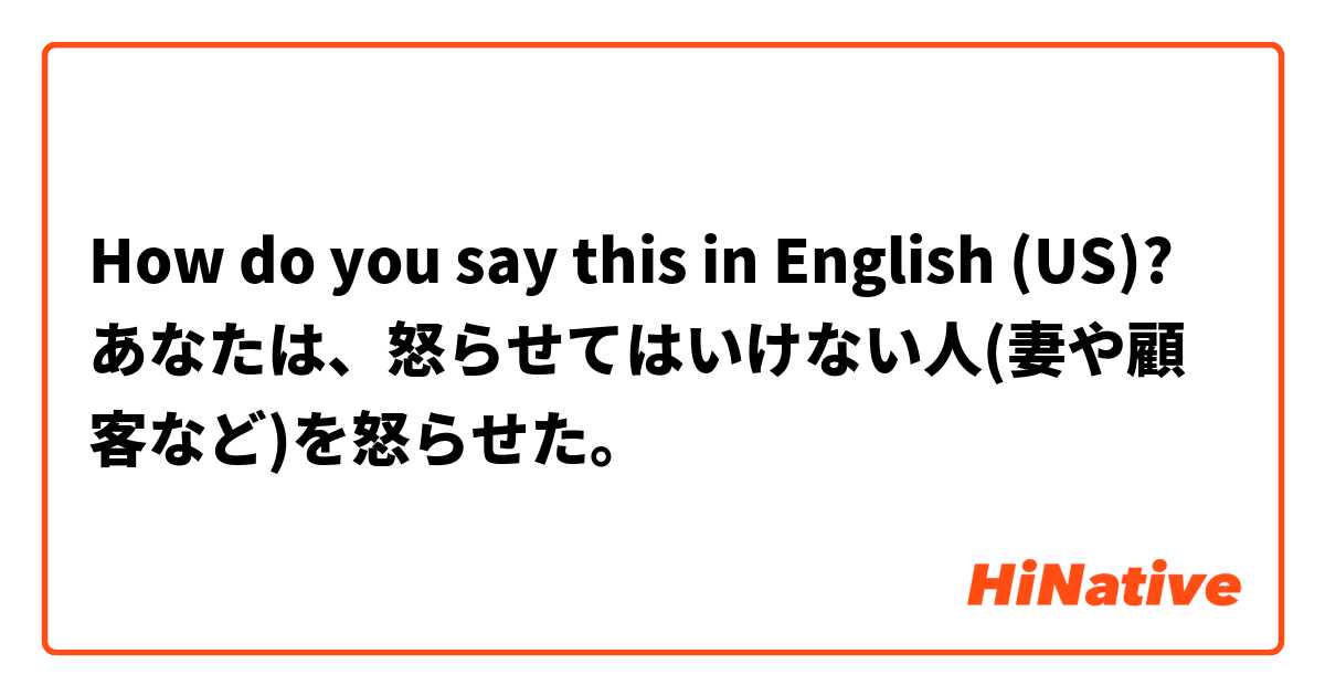 How do you say this in English (US)? あなたは、怒らせてはいけない人(妻や顧客など)を怒らせた。