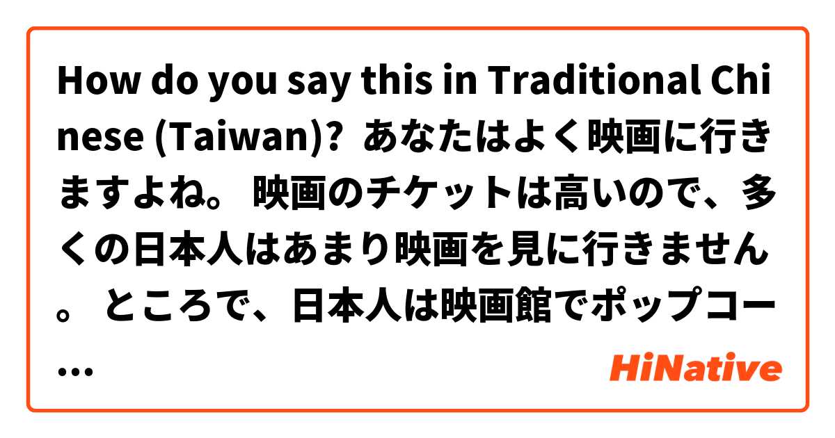 How do you say this in Traditional Chinese (Taiwan)? あなたはよく映画に行きますよね。 映画のチケットは高いので、多くの日本人はあまり映画を見に行きません。 ところで、日本人は映画館でポップコーンを食べながら映画を見ます。台湾でも同じですか？