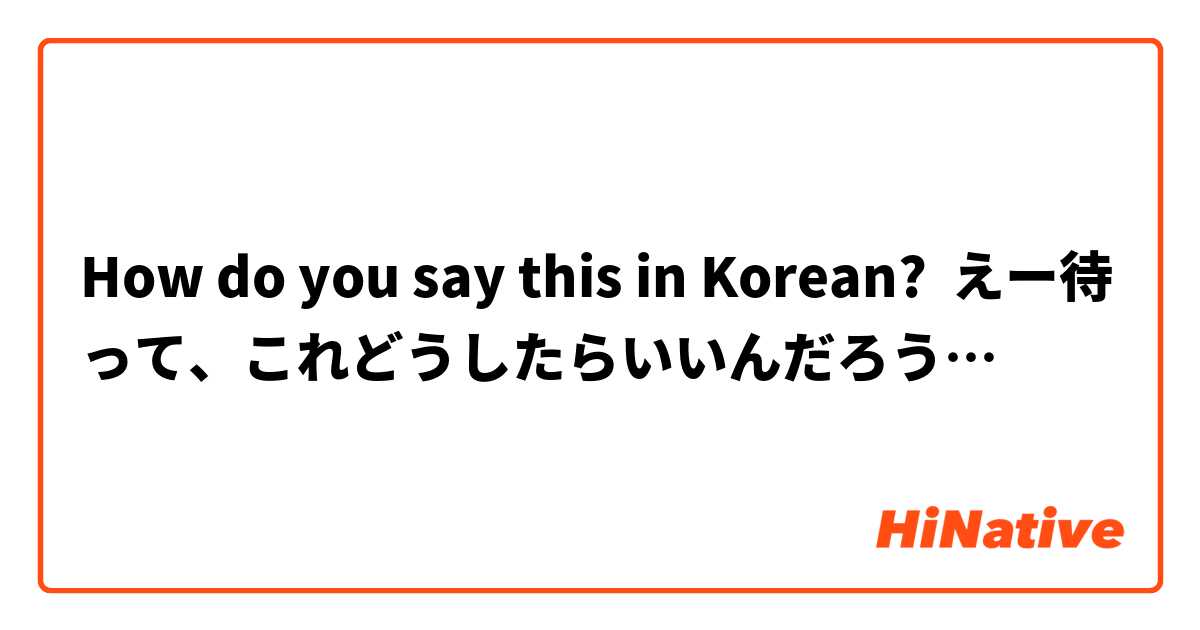 How do you say this in Korean? えー待って、これどうしたらいいんだろう…