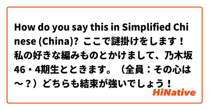 How do you say this in Simplified Chinese (China)? ここで謎掛けをします！私の好きな編みものとかけまして、乃木坂46・4期生とときます。（全員：その心は～？）どちらも結束が強いでしょう！