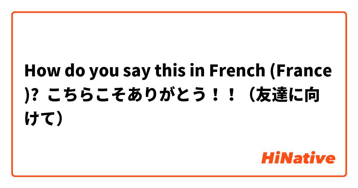 How do you say this in French (France)? こちらこそありがとう！！（友達に向けて）