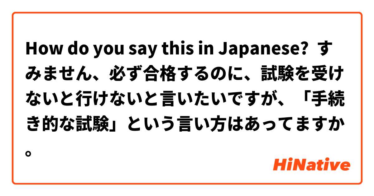 How do you say this in Japanese? すみません、必ず合格するのに、試験を受けないと行けないと言いたいですが、「手続き的な試験」という言い方はあってますか。
