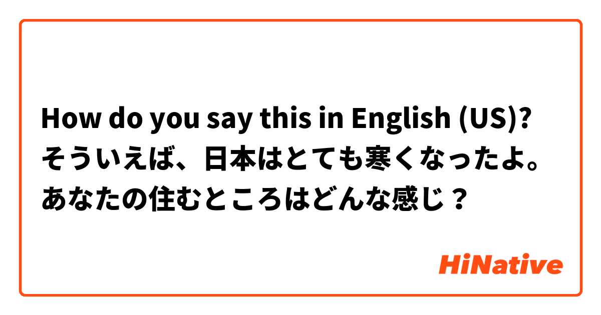 How do you say this in English (US)? そういえば、日本はとても寒くなったよ。
あなたの住むところはどんな感じ？