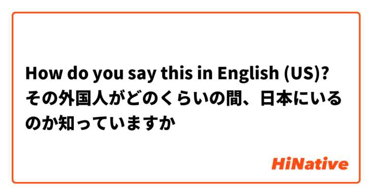 How do you say this in English (US)? その外国人がどのくらいの間、日本にいるのか知っていますか