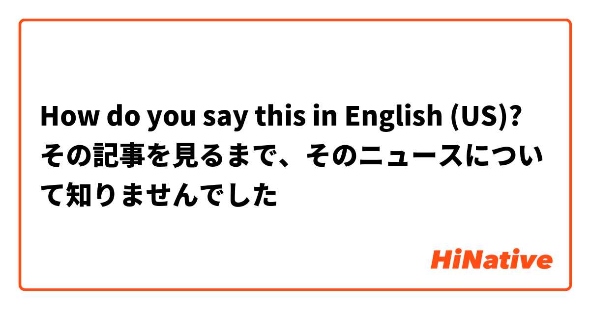 How do you say this in English (US)? その記事を見るまで、そのニュースについて知りませんでした