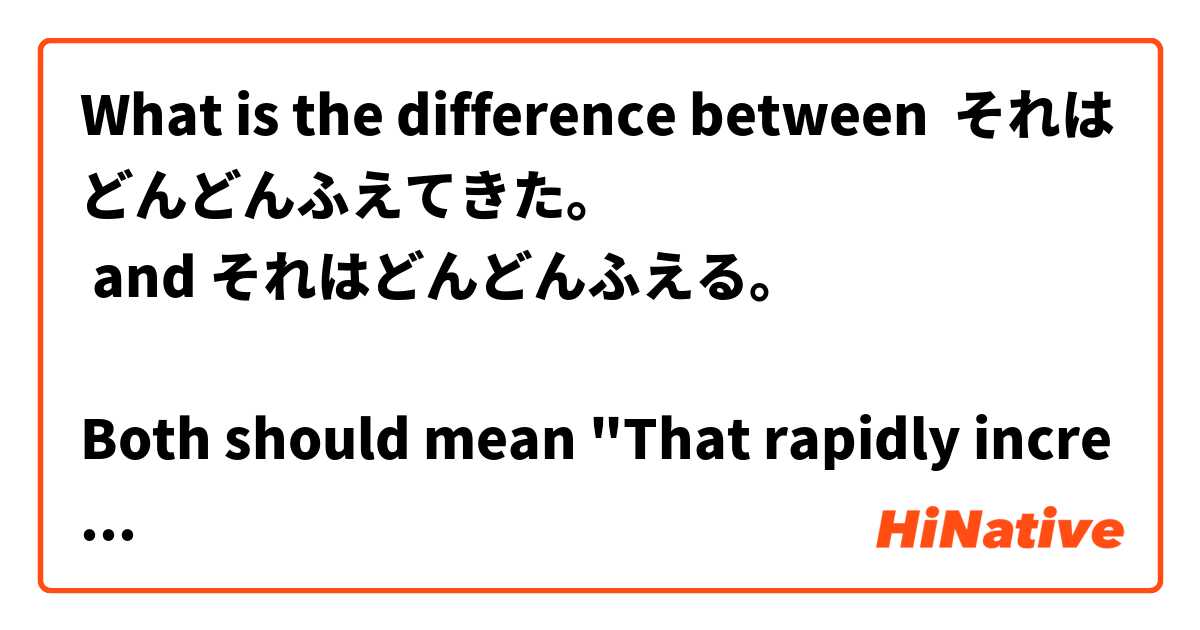 What is the difference between それはどんどんふえてきた。
 and それはどんどんふえる。

Both should mean "That rapidly increased". Why do I need "きた" at the end? ?